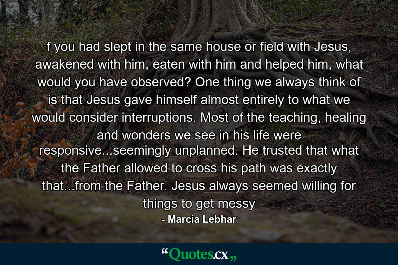 f you had slept in the same house or field with Jesus, awakened with him, eaten with him and helped him, what would you have observed? One thing we always think of is that Jesus gave himself almost entirely to what we would consider interruptions. Most of the teaching, healing and wonders we see in his life were responsive...seemingly unplanned. He trusted that what the Father allowed to cross his path was exactly that...from the Father. Jesus always seemed willing for things to get messy - Quote by Marcia Lebhar