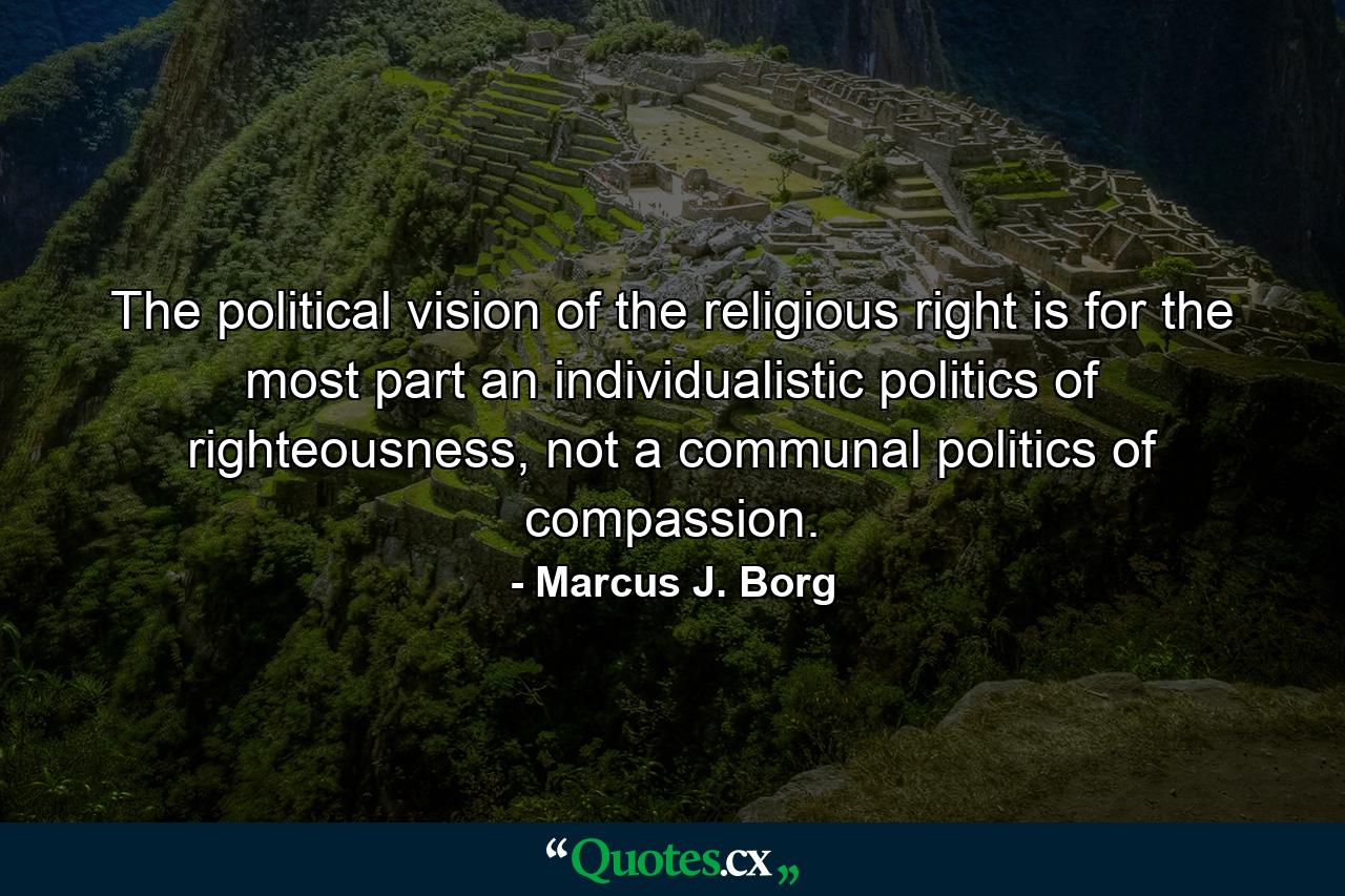 The political vision of the religious right is for the most part an individualistic politics of righteousness, not a communal politics of compassion. - Quote by Marcus J. Borg