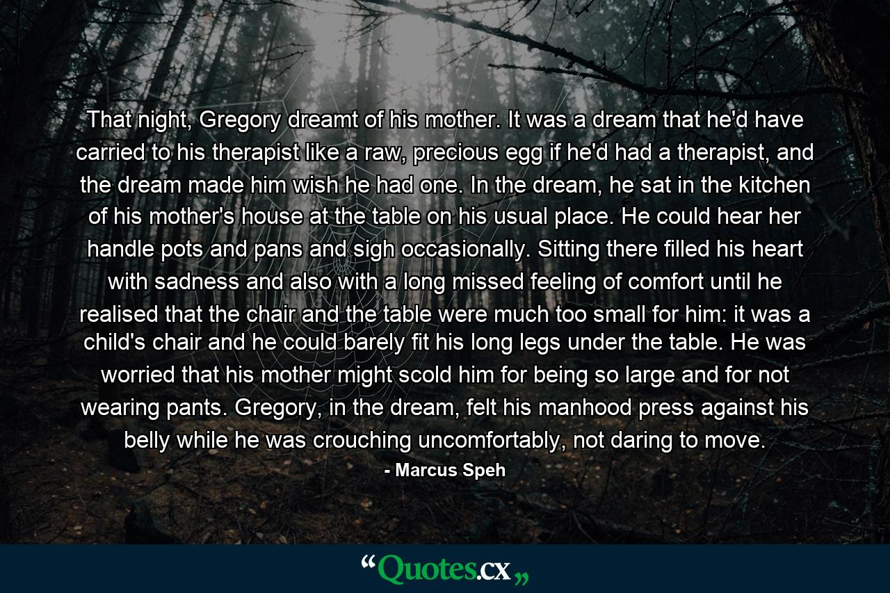 That night, Gregory dreamt of his mother. It was a dream that he'd have carried to his therapist like a raw, precious egg if he'd had a therapist, and the dream made him wish he had one. In the dream, he sat in the kitchen of his mother's house at the table on his usual place. He could hear her handle pots and pans and sigh occasionally. Sitting there filled his heart with sadness and also with a long missed feeling of comfort until he realised that the chair and the table were much too small for him: it was a child's chair and he could barely fit his long legs under the table. He was worried that his mother might scold him for being so large and for not wearing pants. Gregory, in the dream, felt his manhood press against his belly while he was crouching uncomfortably, not daring to move. - Quote by Marcus Speh