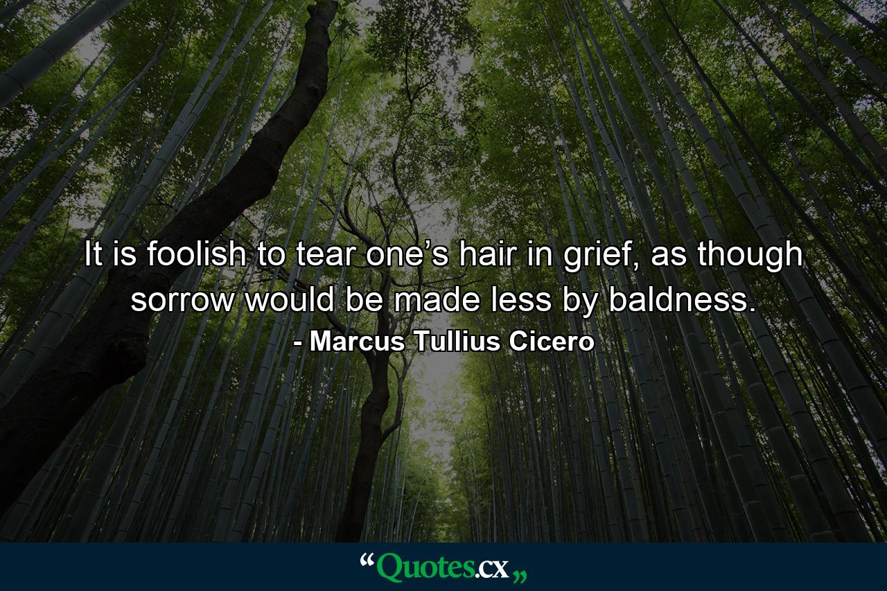 It is foolish to tear one’s hair in grief, as though sorrow would be made less by baldness. - Quote by Marcus Tullius Cicero