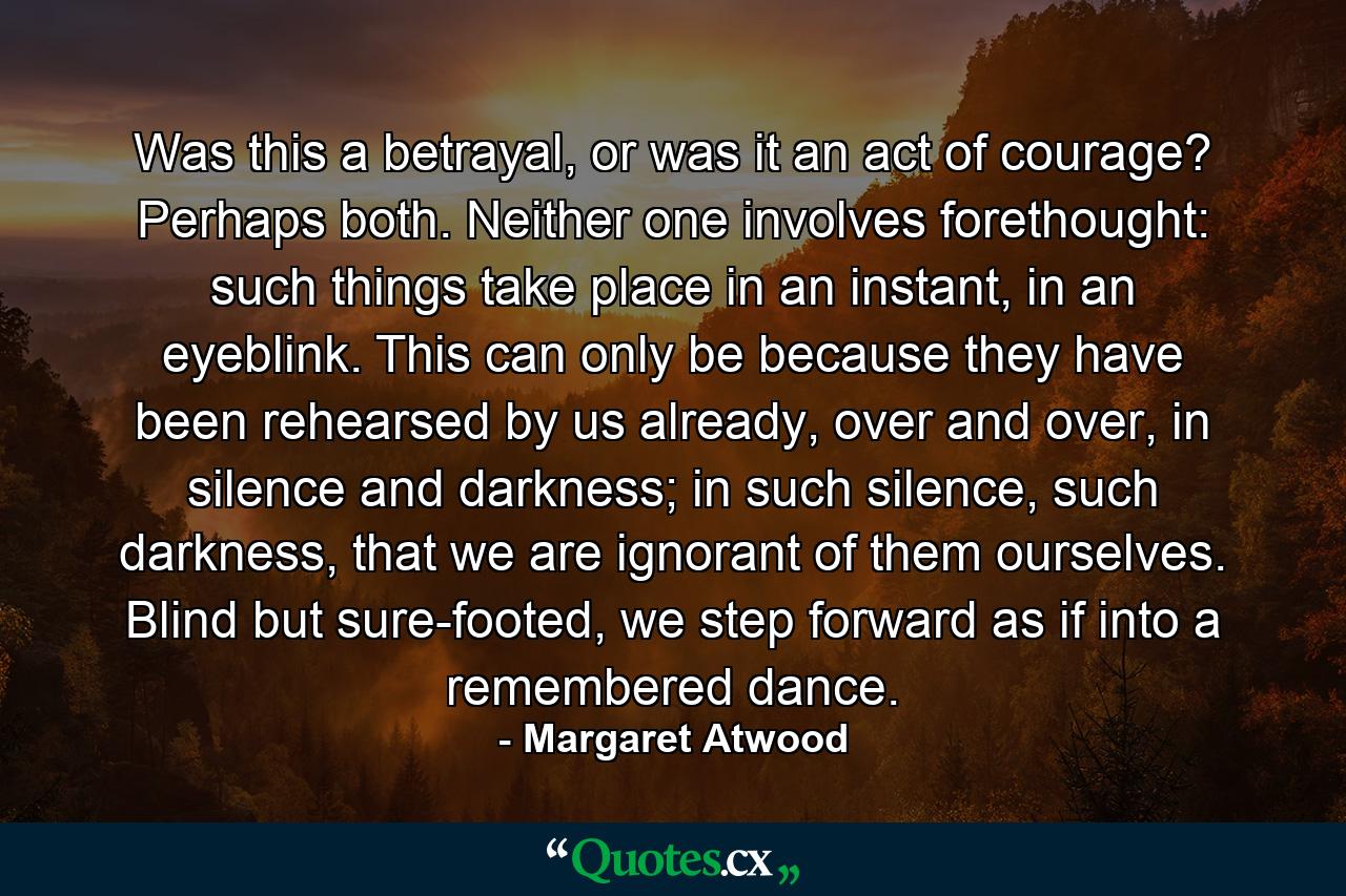 Was this a betrayal, or was it an act of courage? Perhaps both. Neither one involves forethought: such things take place in an instant, in an eyeblink. This can only be because they have been rehearsed by us already, over and over, in silence and darkness; in such silence, such darkness, that we are ignorant of them ourselves. Blind but sure-footed, we step forward as if into a remembered dance. - Quote by Margaret Atwood