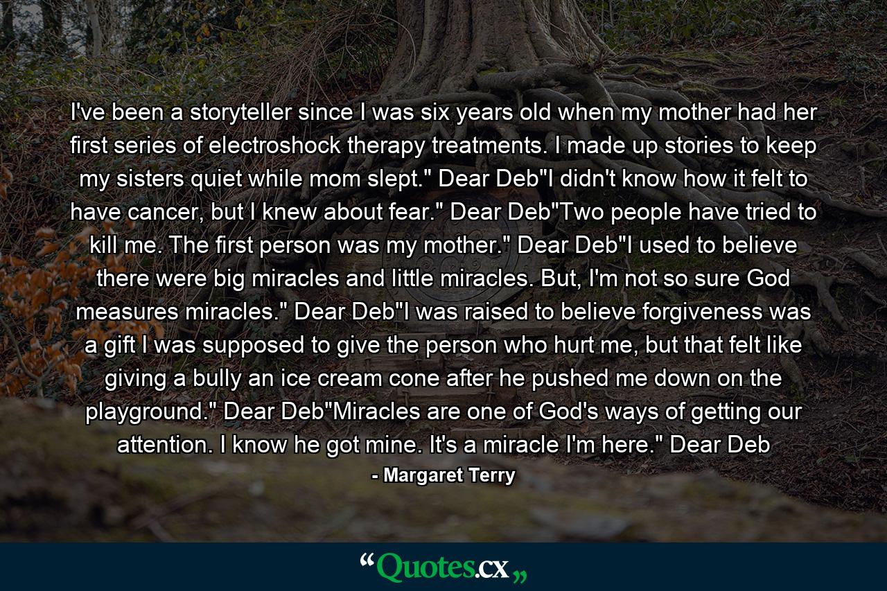 I've been a storyteller since I was six years old when my mother had her first series of electroshock therapy treatments. I made up stories to keep my sisters quiet while mom slept.