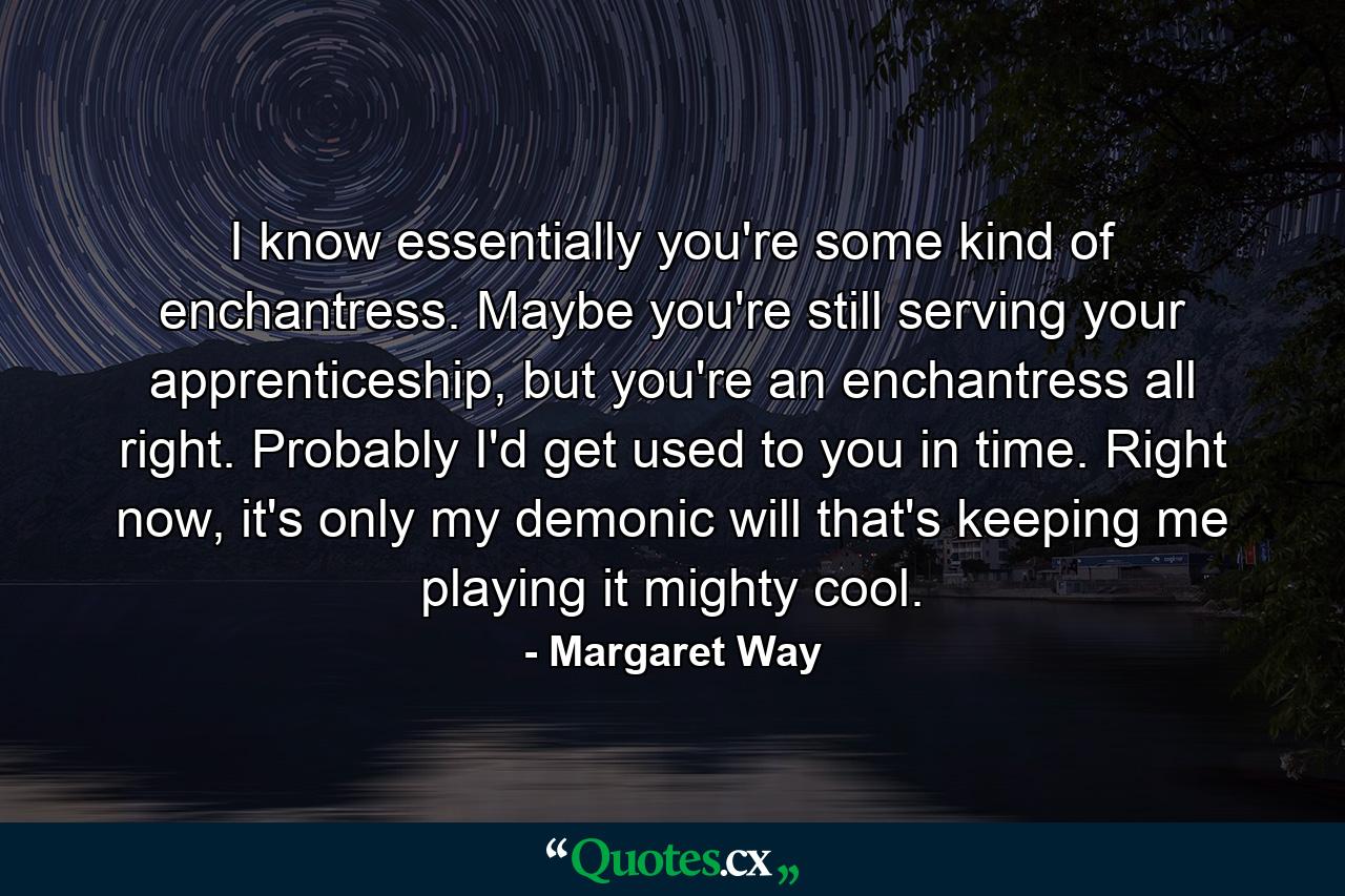 I know essentially you're some kind of enchantress. Maybe you're still serving your apprenticeship, but you're an enchantress all right. Probably I'd get used to you in time. Right now, it's only my demonic will that's keeping me playing it mighty cool. - Quote by Margaret Way