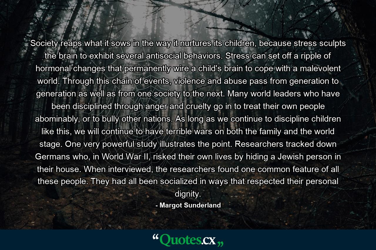 Society reaps what it sows in the way it nurtures its children, because stress sculpts the brain to exhibit several antisocial behaviors. Stress can set off a ripple of hormonal changes that permanently wire a child's brain to cope with a malevolent world. Through this chain of events, violence and abuse pass from generation to generation as well as from one society to the next. Many world leaders who have been disciplined through anger and cruelty go in to treat their own people abominably, or to bully other nations. As long as we continue to discipline children like this, we will continue to have terrible wars on both the family and the world stage. One very powerful study illustrates the point. Researchers tracked down Germans who, in World War II, risked their own lives by hiding a Jewish person in their house. When interviewed, the researchers found one common feature of all these people. They had all been socialized in ways that respected their personal dignity. - Quote by Margot Sunderland