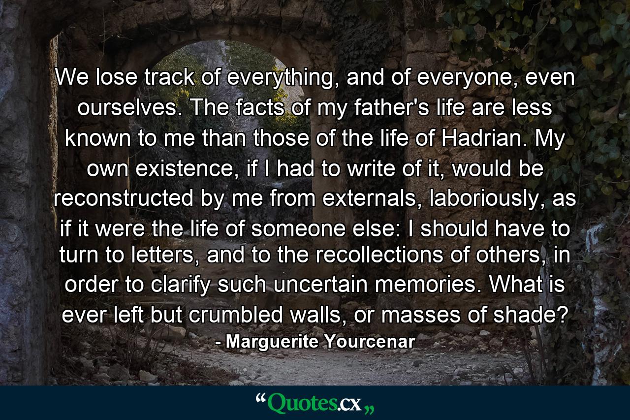 We lose track of everything, and of everyone, even ourselves. The facts of my father's life are less known to me than those of the life of Hadrian. My own existence, if I had to write of it, would be reconstructed by me from externals, laboriously, as if it were the life of someone else: I should have to turn to letters, and to the recollections of others, in order to clarify such uncertain memories. What is ever left but crumbled walls, or masses of shade? - Quote by Marguerite Yourcenar