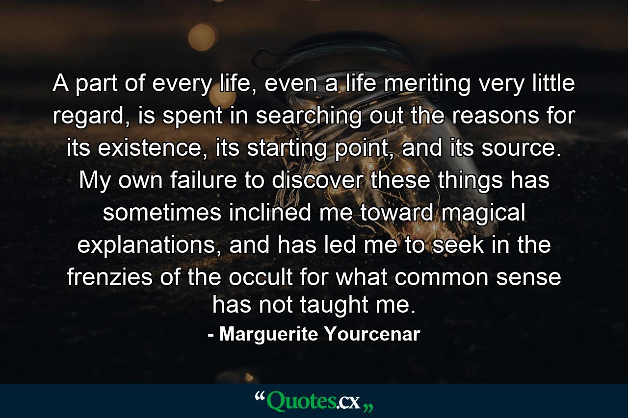 A part of every life, even a life meriting very little regard, is spent in searching out the reasons for its existence, its starting point, and its source. My own failure to discover these things has sometimes inclined me toward magical explanations, and has led me to seek in the frenzies of the occult for what common sense has not taught me. - Quote by Marguerite Yourcenar