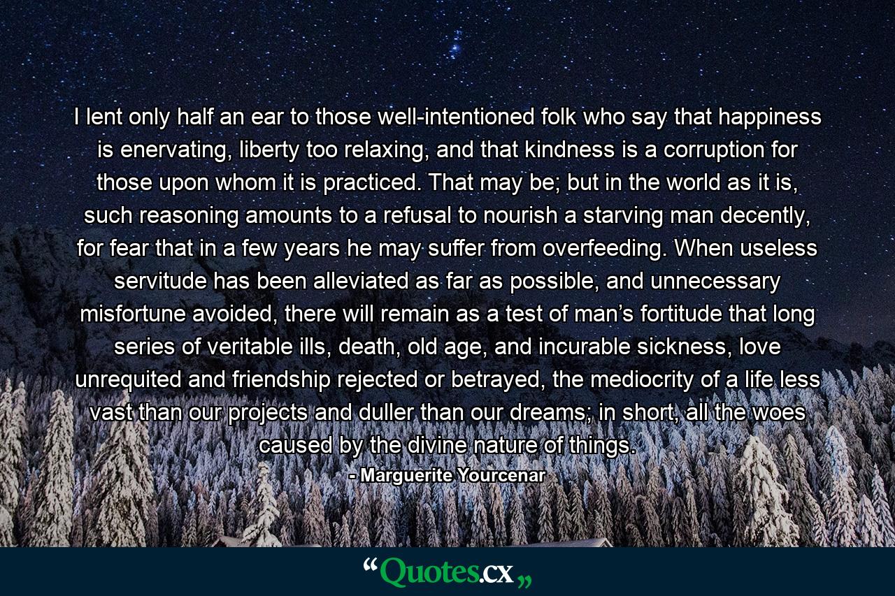 I lent only half an ear to those well-intentioned folk who say that happiness is enervating, liberty too relaxing, and that kindness is a corruption for those upon whom it is practiced. That may be; but in the world as it is, such reasoning amounts to a refusal to nourish a starving man decently, for fear that in a few years he may suffer from overfeeding. When useless servitude has been alleviated as far as possible, and unnecessary misfortune avoided, there will remain as a test of man’s fortitude that long series of veritable ills, death, old age, and incurable sickness, love unrequited and friendship rejected or betrayed, the mediocrity of a life less vast than our projects and duller than our dreams; in short, all the woes caused by the divine nature of things. - Quote by Marguerite Yourcenar