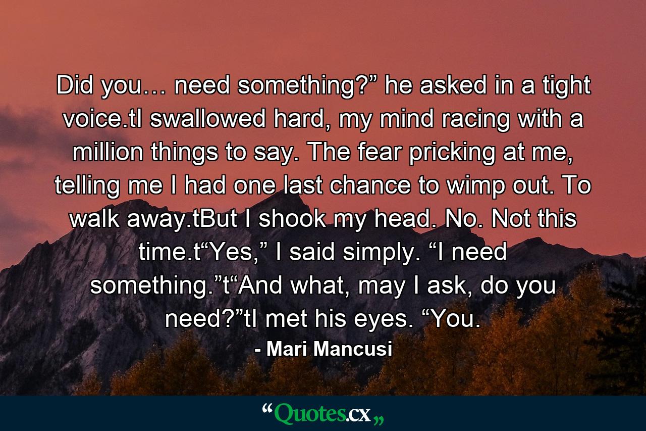 Did you… need something?” he asked in a tight voice.tI swallowed hard, my mind racing with a million things to say. The fear pricking at me, telling me I had one last chance to wimp out. To walk away.tBut I shook my head. No. Not this time.t“Yes,” I said simply. “I need something.”t“And what, may I ask, do you need?”tI met his eyes. “You. - Quote by Mari Mancusi