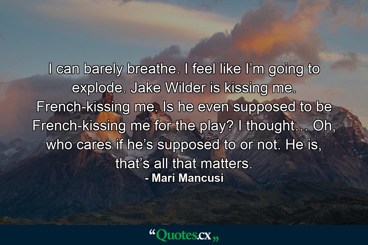 I can barely breathe. I feel like I’m going to explode. Jake Wilder is kissing me. French-kissing me. Is he even supposed to be French-kissing me for the play? I thought… Oh, who cares if he’s supposed to or not. He is, that’s all that matters. - Quote by Mari Mancusi