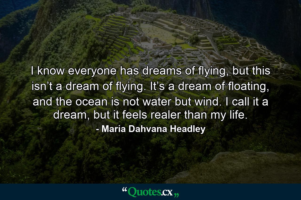 I know everyone has dreams of flying, but this isn’t a dream of flying. It’s a dream of floating, and the ocean is not water but wind. I call it a dream, but it feels realer than my life. - Quote by Maria Dahvana Headley