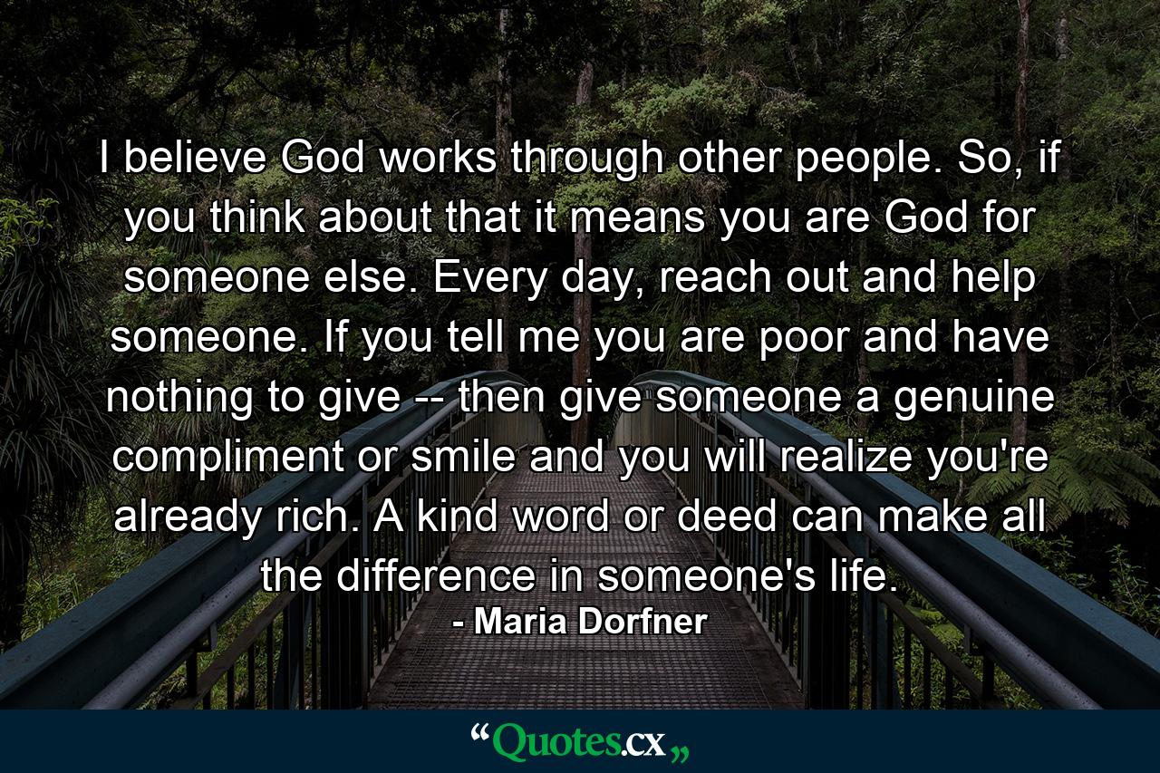 I believe God works through other people. So, if you think about that it means you are God for someone else. Every day, reach out and help someone. If you tell me you are poor and have nothing to give -- then give someone a genuine compliment or smile and you will realize you're already rich. A kind word or deed can make all the difference in someone's life. - Quote by Maria Dorfner