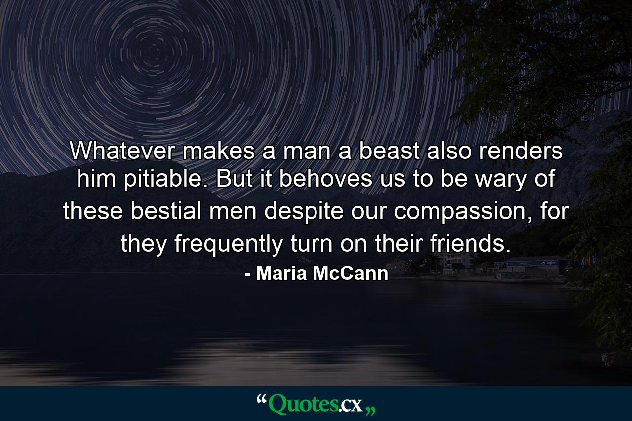 Whatever makes a man a beast also renders him pitiable. But it behoves us to be wary of these bestial men despite our compassion, for they frequently turn on their friends. - Quote by Maria McCann