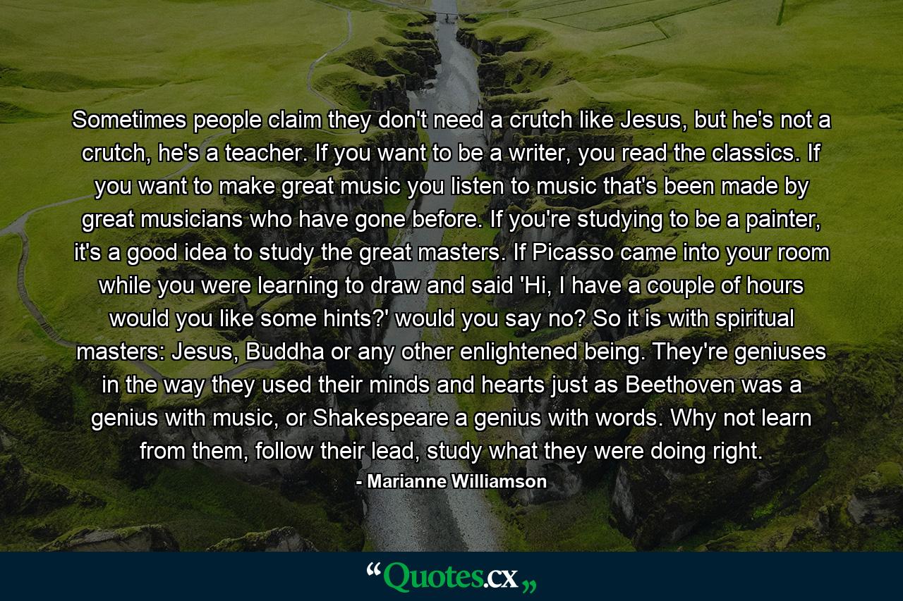 Sometimes people claim they don't need a crutch like Jesus, but he's not a crutch, he's a teacher. If you want to be a writer, you read the classics. If you want to make great music you listen to music that's been made by great musicians who have gone before. If you're studying to be a painter, it's a good idea to study the great masters. If Picasso came into your room while you were learning to draw and said 'Hi, I have a couple of hours would you like some hints?' would you say no? So it is with spiritual masters: Jesus, Buddha or any other enlightened being. They're geniuses in the way they used their minds and hearts just as Beethoven was a genius with music, or Shakespeare a genius with words. Why not learn from them, follow their lead, study what they were doing right. - Quote by Marianne Williamson