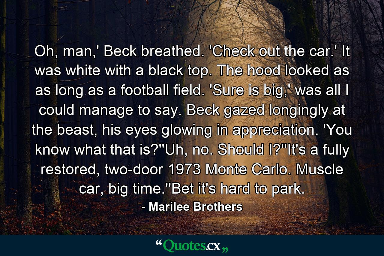 Oh, man,' Beck breathed. 'Check out the car.' It was white with a black top. The hood looked as as long as a football field. 'Sure is big,' was all I could manage to say. Beck gazed longingly at the beast, his eyes glowing in appreciation. 'You know what that is?''Uh, no. Should I?''It's a fully restored, two-door 1973 Monte Carlo. Muscle car, big time.''Bet it's hard to park. - Quote by Marilee Brothers