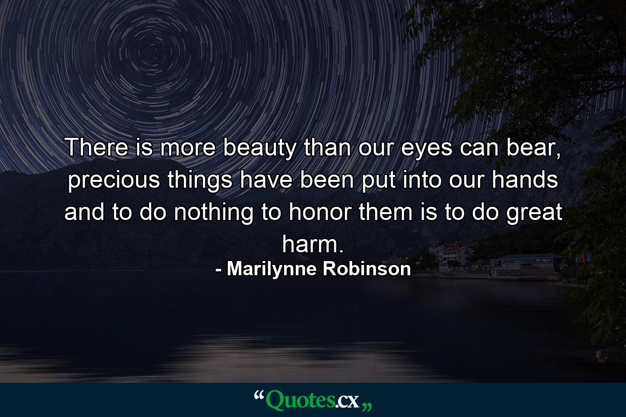 There is more beauty than our eyes can bear, precious things have been put into our hands and to do nothing to honor them is to do great harm. - Quote by Marilynne Robinson