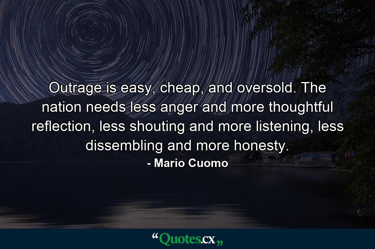 Outrage is easy, cheap, and oversold. The nation needs less anger and more thoughtful reflection, less shouting and more listening, less dissembling and more honesty. - Quote by Mario Cuomo