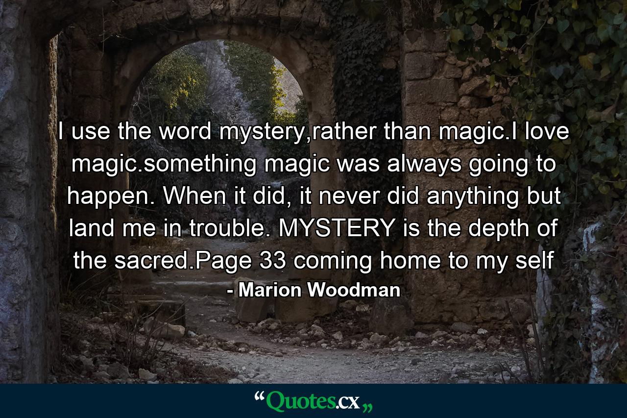 I use the word mystery,rather than magic.I love magic.something magic was always going to happen. When it did, it never did anything but land me in trouble. MYSTERY is the depth of the sacred.Page 33 coming home to my self - Quote by Marion Woodman