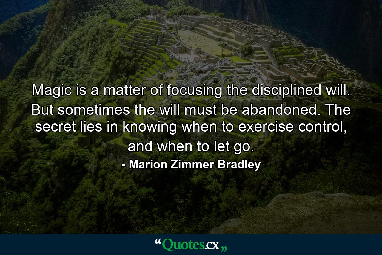 Magic is a matter of focusing the disciplined will. But sometimes the will must be abandoned. The secret lies in knowing when to exercise control, and when to let go. - Quote by Marion Zimmer Bradley