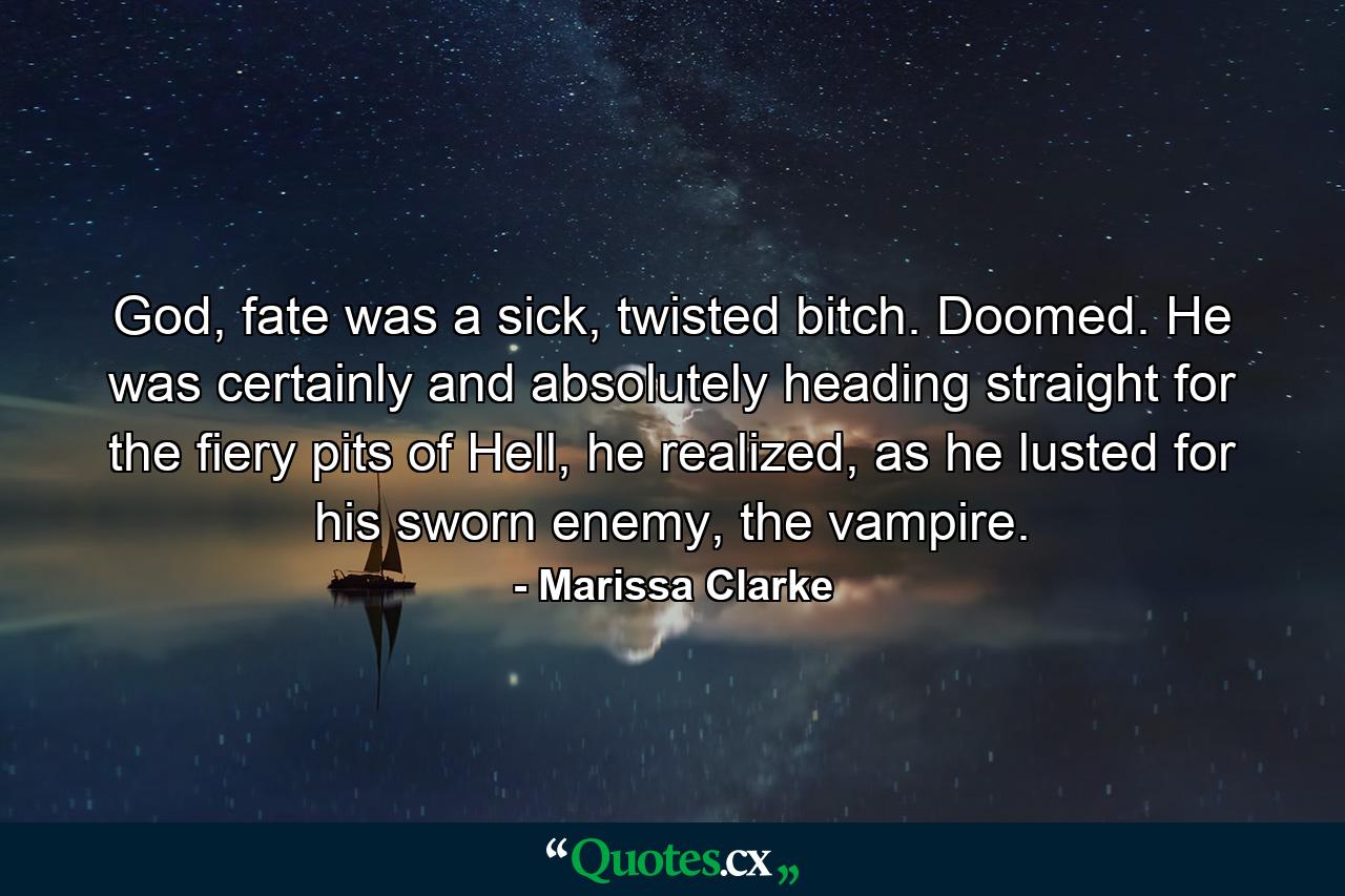 God, fate was a sick, twisted bitch. Doomed. He was certainly and absolutely heading straight for the fiery pits of Hell, he realized, as he lusted for his sworn enemy, the vampire. - Quote by Marissa Clarke