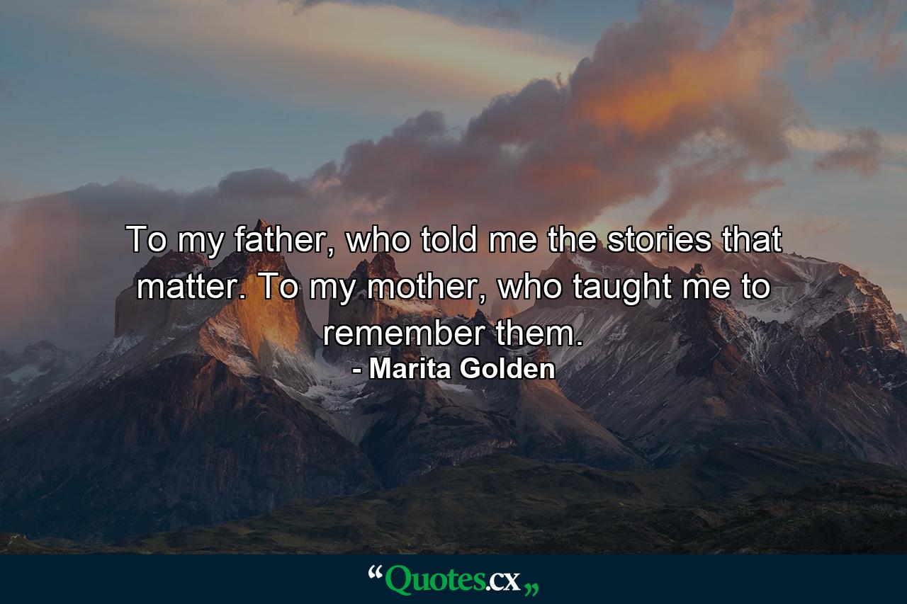 To my father, who told me the stories that matter. To my mother, who taught me to remember them. - Quote by Marita Golden