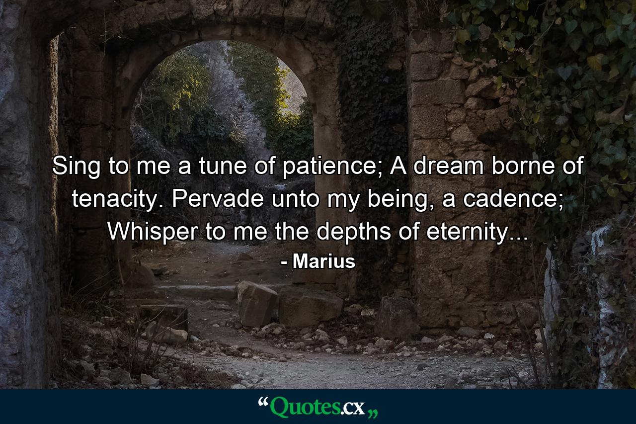 Sing to me a tune of patience; A dream borne of tenacity. Pervade unto my being, a cadence; Whisper to me the depths of eternity... - Quote by Marius