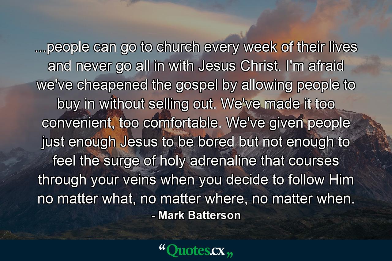 ...people can go to church every week of their lives and never go all in with Jesus Christ. I'm afraid we've cheapened the gospel by allowing people to buy in without selling out. We've made it too convenient, too comfortable. We've given people just enough Jesus to be bored but not enough to feel the surge of holy adrenaline that courses through your veins when you decide to follow Him no matter what, no matter where, no matter when. - Quote by Mark Batterson