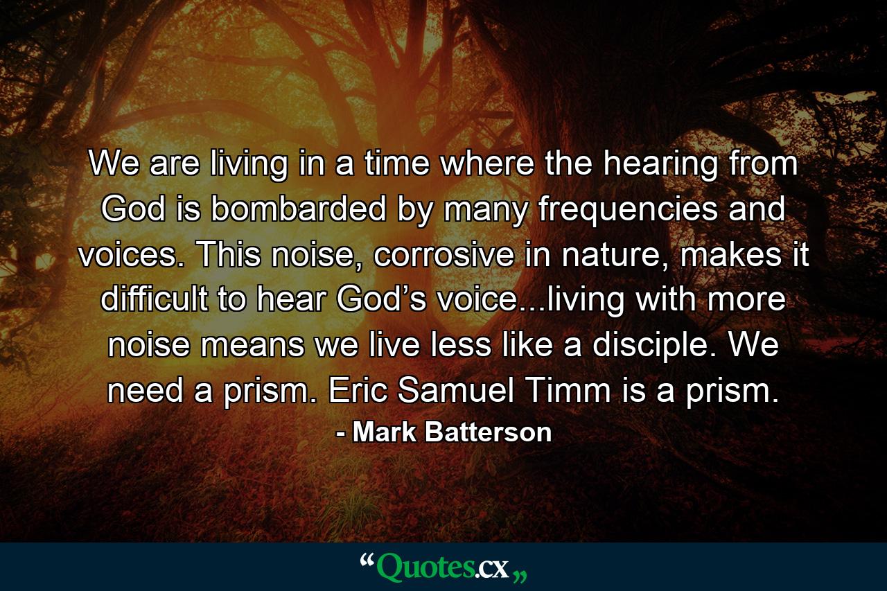 We are living in a time where the hearing from God is bombarded by many frequencies and voices. This noise, corrosive in nature, makes it difficult to hear God’s voice...living with more noise means we live less like a disciple. We need a prism. Eric Samuel Timm is a prism. - Quote by Mark Batterson