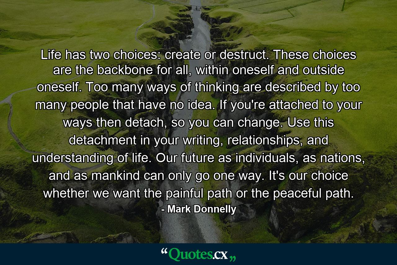 Life has two choices: create or destruct. These choices are the backbone for all, within oneself and outside oneself. Too many ways of thinking are described by too many people that have no idea. If you're attached to your ways then detach, so you can change. Use this detachment in your writing, relationships, and understanding of life. Our future as individuals, as nations, and as mankind can only go one way. It's our choice whether we want the painful path or the peaceful path. - Quote by Mark Donnelly