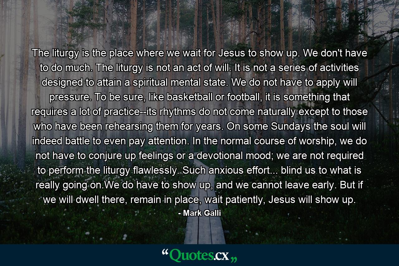 The liturgy is the place where we wait for Jesus to show up. We don't have to do much. The liturgy is not an act of will. It is not a series of activities designed to attain a spiritual mental state. We do not have to apply will pressure. To be sure, like basketball or football, it is something that requires a lot of practice--its rhythms do not come naturally except to those who have been rehearsing them for years. On some Sundays the soul will indeed battle to even pay attention. In the normal course of worship, we do not have to conjure up feelings or a devotional mood; we are not required to perform the liturgy flawlessly. Such anxious effort... blind us to what is really going on.We do have to show up, and we cannot leave early. But if we will dwell there, remain in place, wait patiently, Jesus will show up. - Quote by Mark Galli