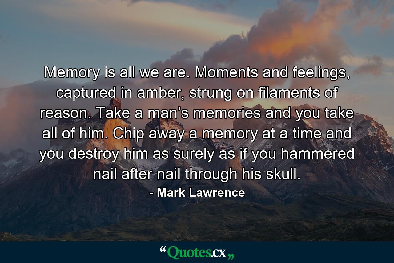 Memory is all we are. Moments and feelings, captured in amber, strung on filaments of reason. Take a man’s memories and you take all of him. Chip away a memory at a time and you destroy him as surely as if you hammered nail after nail through his skull. - Quote by Mark Lawrence