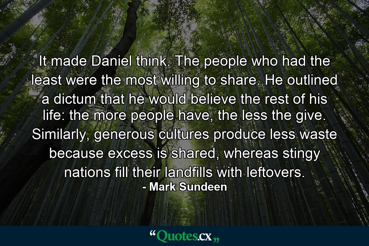 It made Daniel think. The people who had the least were the most willing to share. He outlined a dictum that he would believe the rest of his life: the more people have, the less the give. Similarly, generous cultures produce less waste because excess is shared, whereas stingy nations fill their landfills with leftovers. - Quote by Mark Sundeen