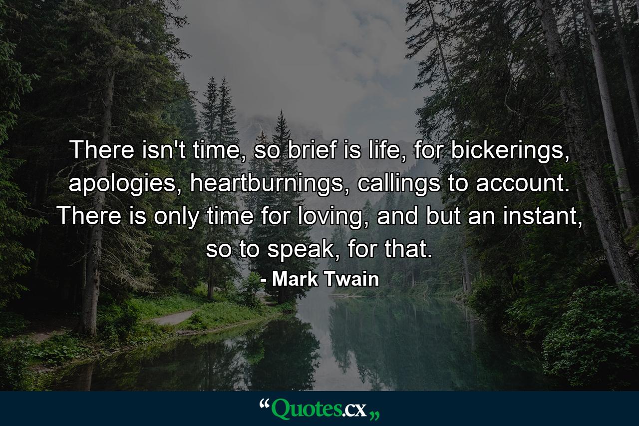 There isn't time, so brief is life, for bickerings, apologies, heartburnings, callings to account. There is only time for loving, and but an instant, so to speak, for that. - Quote by Mark Twain