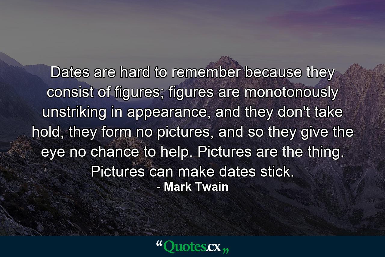 Dates are hard to remember because they consist of figures; figures are monotonously unstriking in appearance, and they don't take hold, they form no pictures, and so they give the eye no chance to help. Pictures are the thing. Pictures can make dates stick. - Quote by Mark Twain