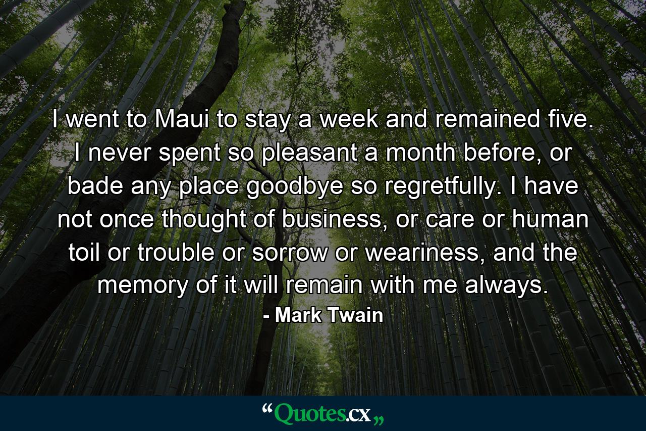 I went to Maui to stay a week and remained five. I never spent so pleasant a month before, or bade any place goodbye so regretfully. I have not once thought of business, or care or human toil or trouble or sorrow or weariness, and the memory of it will remain with me always. - Quote by Mark Twain