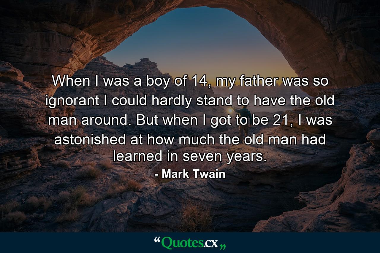 When I was a boy of 14, my father was so ignorant I could hardly stand to have the old man around. But when I got to be 21, I was astonished at how much the old man had learned in seven years. - Quote by Mark Twain