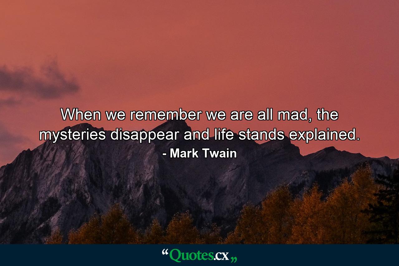 When we remember we are all mad, the mysteries disappear and life stands explained. - Quote by Mark Twain