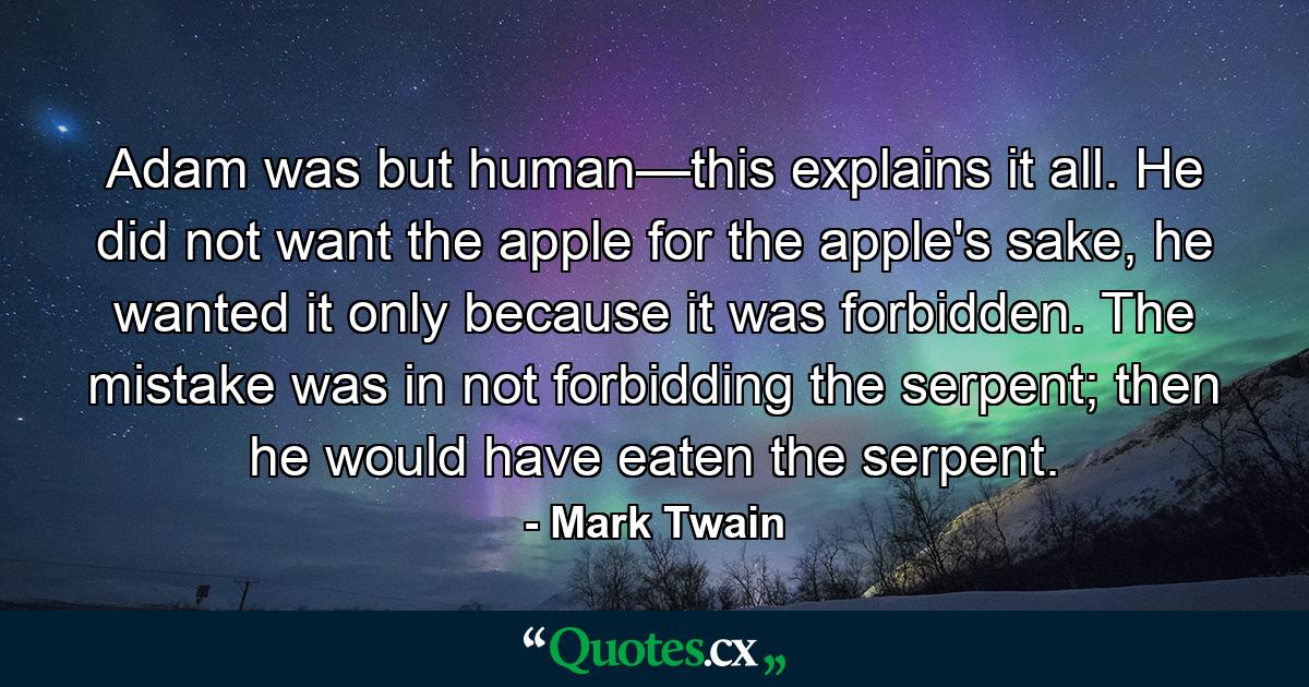 Adam was but human—this explains it all. He did not want the apple for the apple's sake, he wanted it only because it was forbidden. The mistake was in not forbidding the serpent; then he would have eaten the serpent. - Quote by Mark Twain