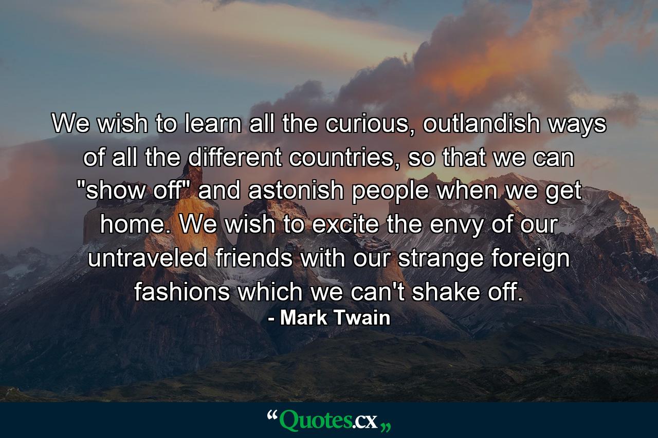 We wish to learn all the curious, outlandish ways of all the different countries, so that we can 