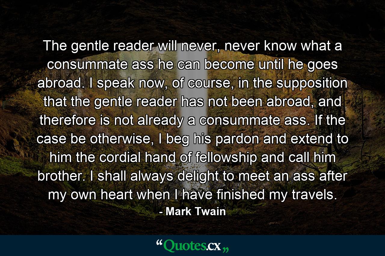 The gentle reader will never, never know what a consummate ass he can become until he goes abroad. I speak now, of course, in the supposition that the gentle reader has not been abroad, and therefore is not already a consummate ass. If the case be otherwise, I beg his pardon and extend to him the cordial hand of fellowship and call him brother. I shall always delight to meet an ass after my own heart when I have finished my travels. - Quote by Mark Twain