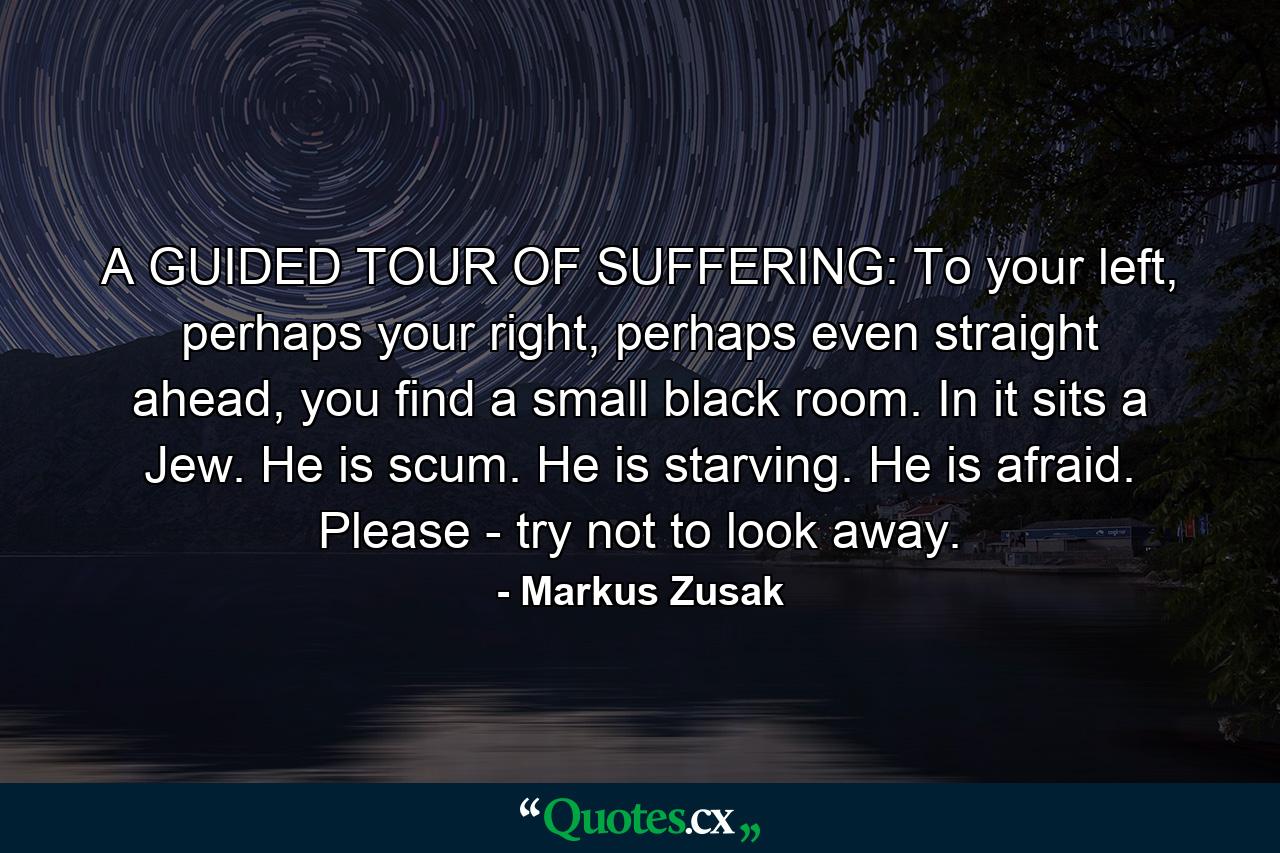 A GUIDED TOUR OF SUFFERING: To your left, perhaps your right, perhaps even straight ahead, you find a small black room. In it sits a Jew. He is scum. He is starving. He is afraid. Please - try not to look away. - Quote by Markus Zusak