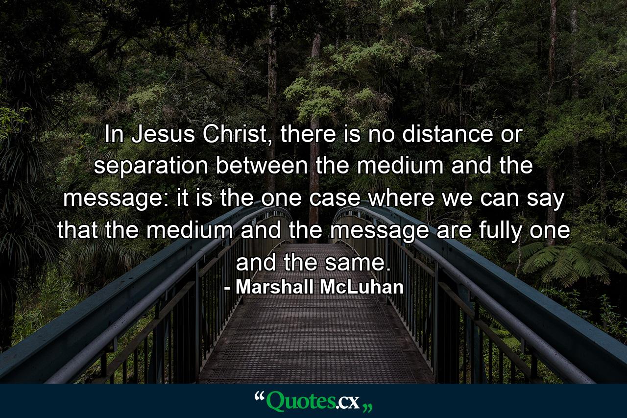 In Jesus Christ, there is no distance or separation between the medium and the message: it is the one case where we can say that the medium and the message are fully one and the same. - Quote by Marshall McLuhan