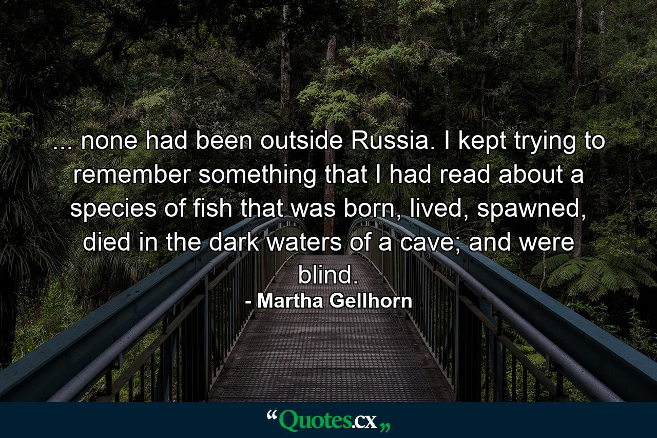 ... none had been outside Russia. I kept trying to remember something that I had read about a species of fish that was born, lived, spawned, died in the dark waters of a cave; and were blind. - Quote by Martha Gellhorn