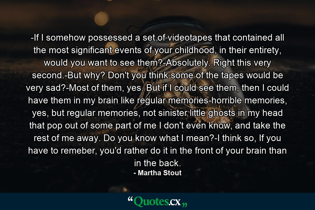 -If I somehow possessed a set of videotapes that contained all the most significant events of your childhood, in their entirety, would you want to see them?-Absolutely. Right this very second.-But why? Don't you think some of the tapes would be very sad?-Most of them, yes. But if I could see them, then I could have them in my brain like regular memories-horrible memories, yes, but regular memories, not sinister little ghosts in my head that pop out of some part of me I don't even know, and take the rest of me away. Do you know what I mean?-I think so, If you have to remeber, you'd rather do it in the front of your brain than in the back. - Quote by Martha Stout