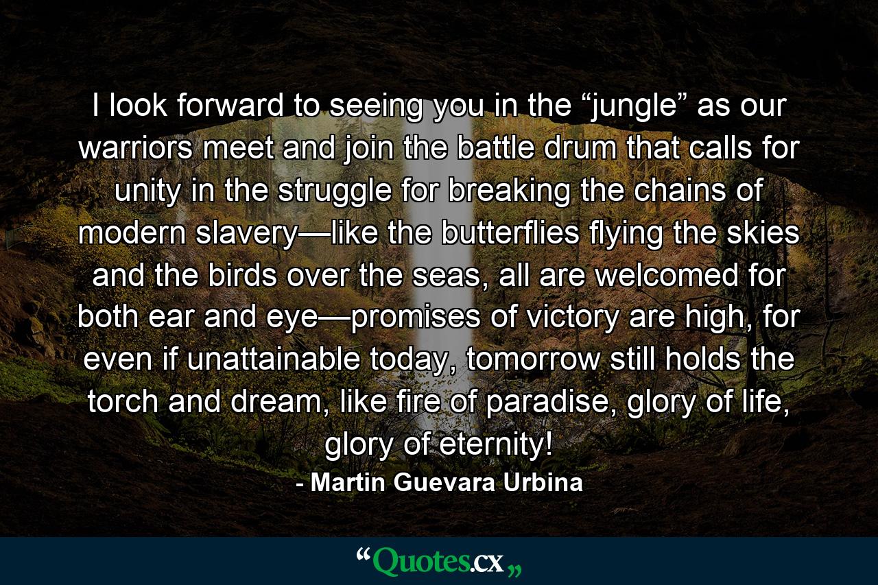 I look forward to seeing you in the “jungle” as our warriors meet and join the battle drum that calls for unity in the struggle for breaking the chains of modern slavery—like the butterflies flying the skies and the birds over the seas, all are welcomed for both ear and eye—promises of victory are high, for even if unattainable today, tomorrow still holds the torch and dream, like fire of paradise, glory of life, glory of eternity! - Quote by Martin Guevara Urbina