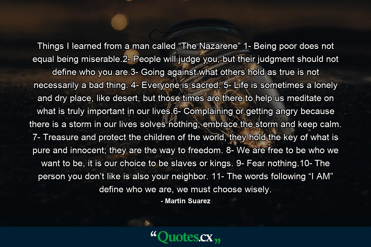 Things I learned from a man called “The Nazarene” 1- Being poor does not equal being miserable.2- People will judge you, but their judgment should not define who you are.3- Going against what others hold as true is not necessarily a bad thing. 4- Everyone is sacred. 5- Life is sometimes a lonely and dry place, like desert, but those times are there to help us meditate on what is truly important in our lives.6- Complaining or getting angry because there is a storm in our lives solves nothing; embrace the storm and keep calm. 7- Treasure and protect the children of the world, they hold the key of what is pure and innocent; they are the way to freedom. 8- We are free to be who we want to be, it is our choice to be slaves or kings. 9- Fear nothing.10- The person you don’t like is also your neighbor. 11- The words following “I AM” define who we are, we must choose wisely. - Quote by Martin Suarez