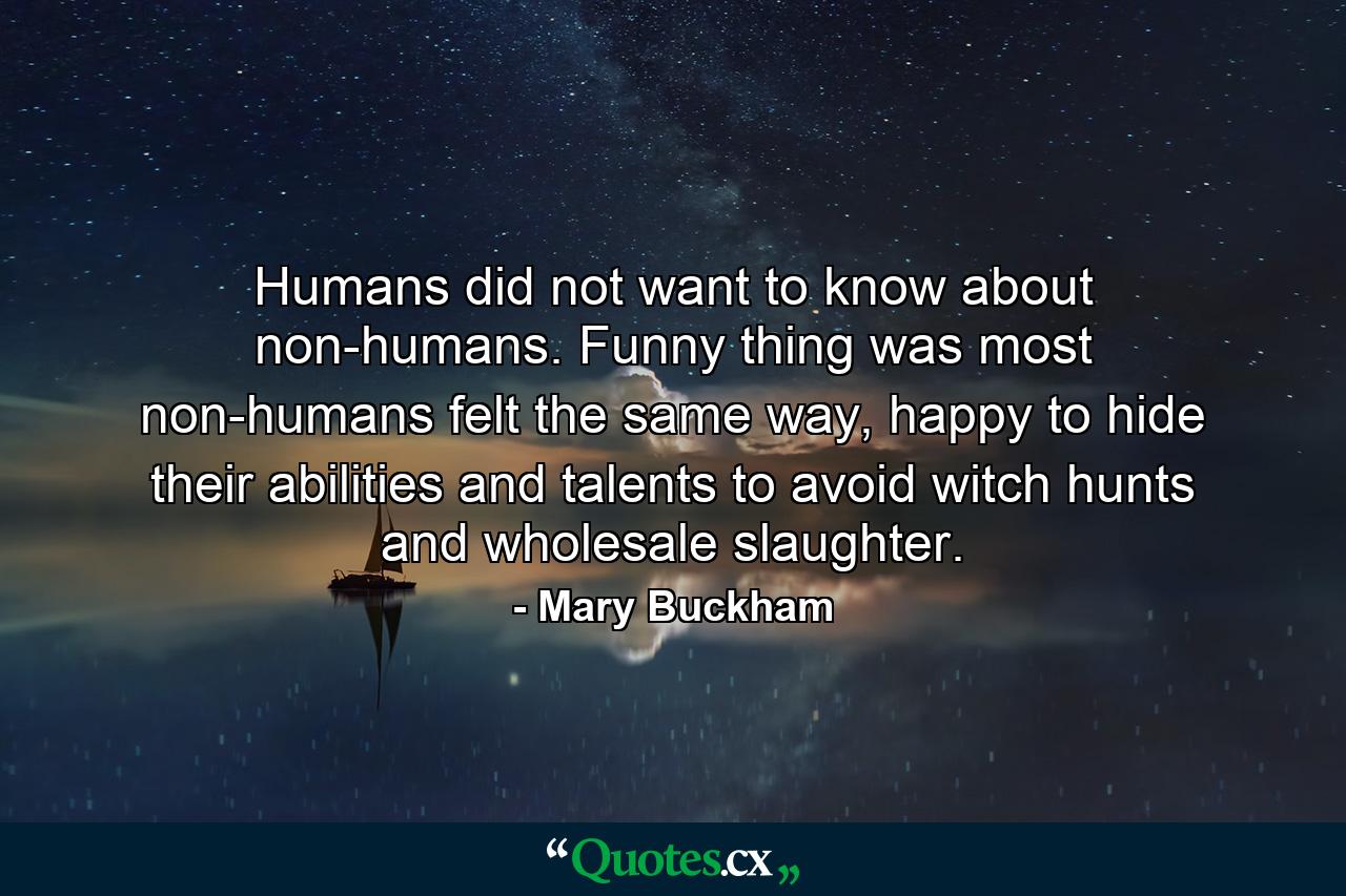 Humans did not want to know about non-humans. Funny thing was most non-humans felt the same way, happy to hide their abilities and talents to avoid witch hunts and wholesale slaughter. - Quote by Mary Buckham