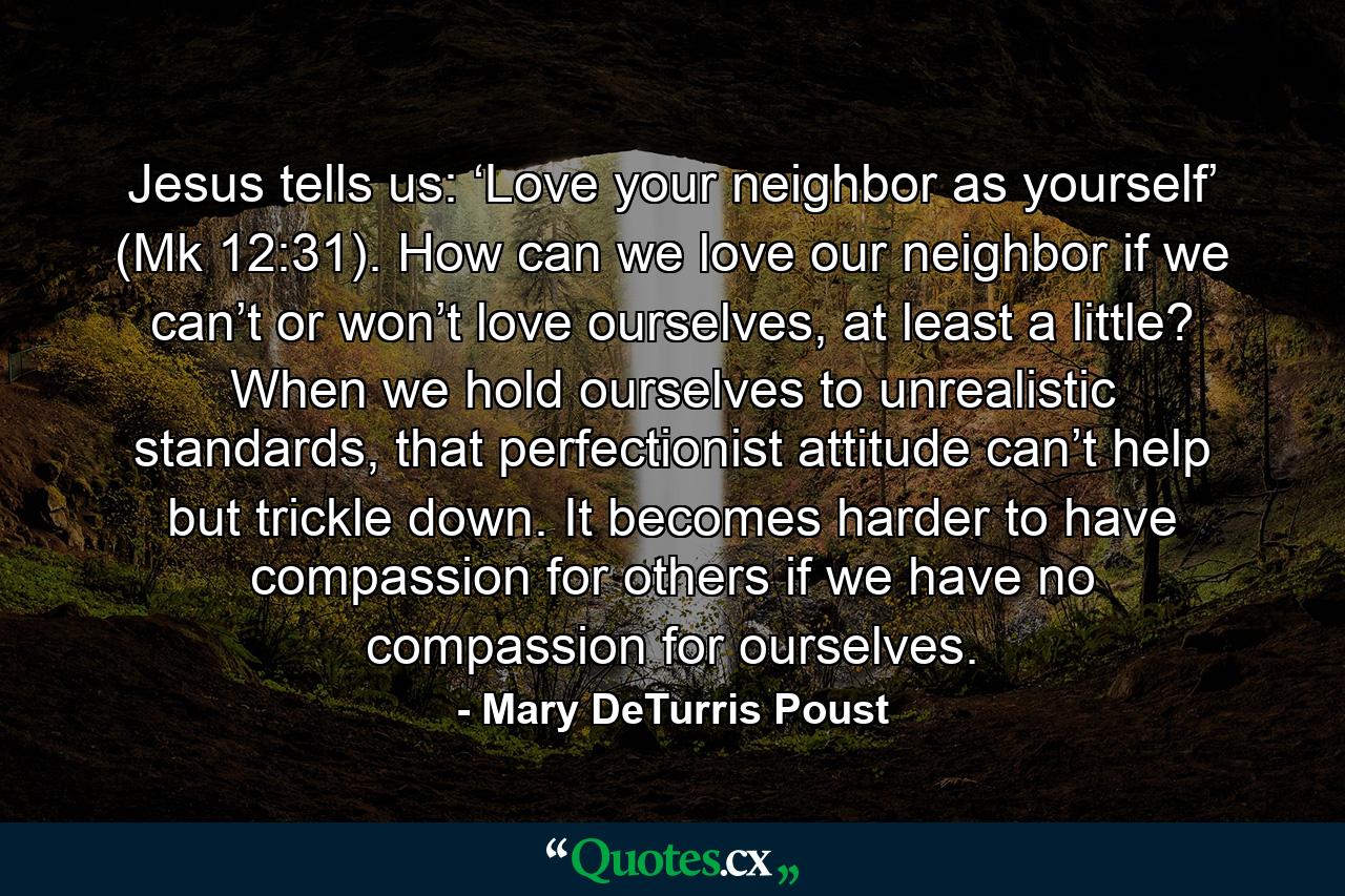 Jesus tells us: ‘Love your neighbor as yourself’ (Mk 12:31). How can we love our neighbor if we can’t or won’t love ourselves, at least a little? When we hold ourselves to unrealistic standards, that perfectionist attitude can’t help but trickle down. It becomes harder to have compassion for others if we have no compassion for ourselves. - Quote by Mary DeTurris Poust