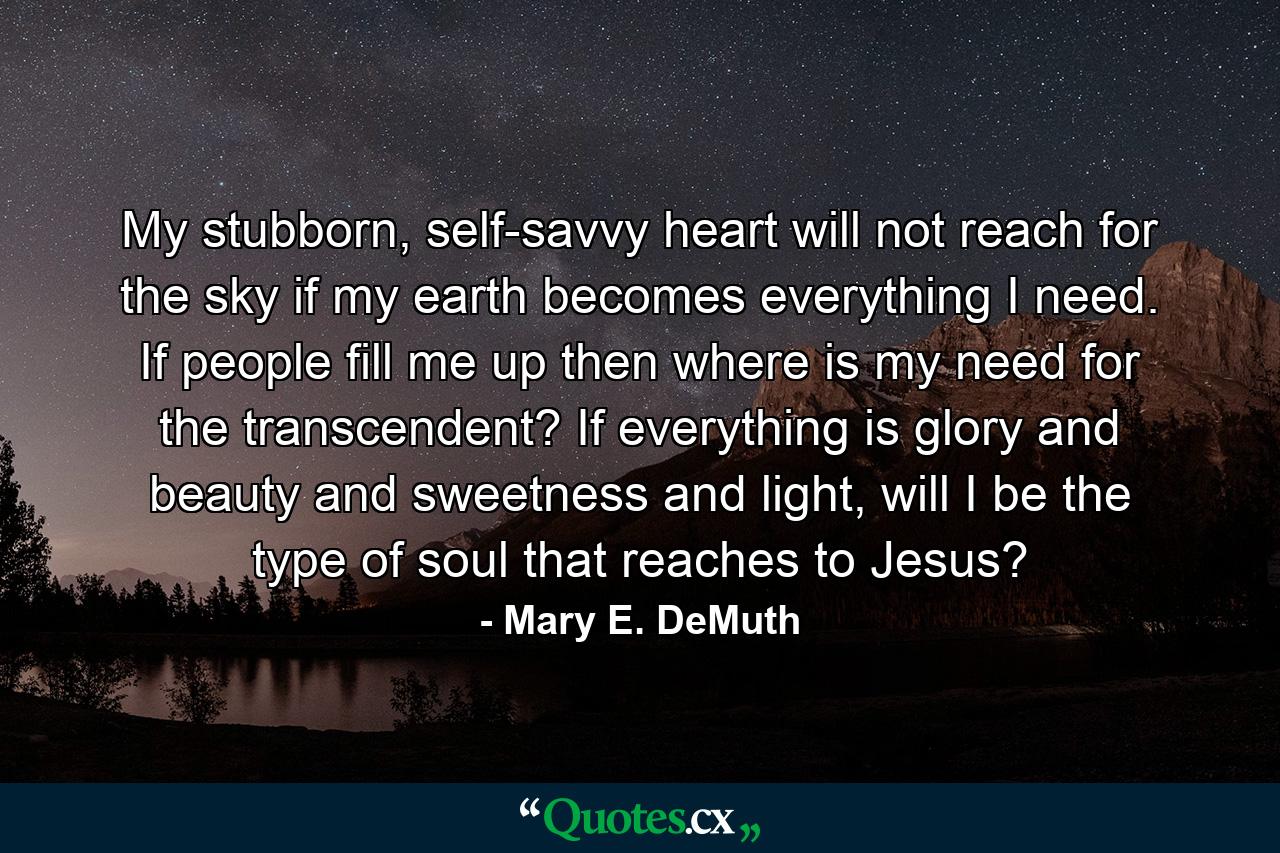 My stubborn, self-savvy heart will not reach for the sky if my earth becomes everything I need. If people fill me up then where is my need for the transcendent? If everything is glory and beauty and sweetness and light, will I be the type of soul that reaches to Jesus? - Quote by Mary E. DeMuth