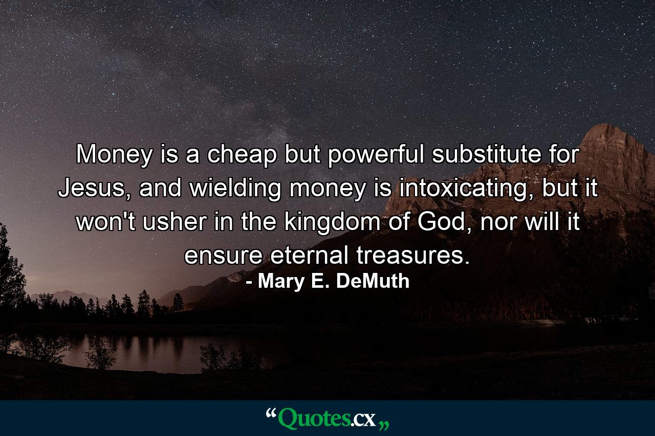 Money is a cheap but powerful substitute for Jesus, and wielding money is intoxicating, but it won't usher in the kingdom of God, nor will it ensure eternal treasures. - Quote by Mary E. DeMuth