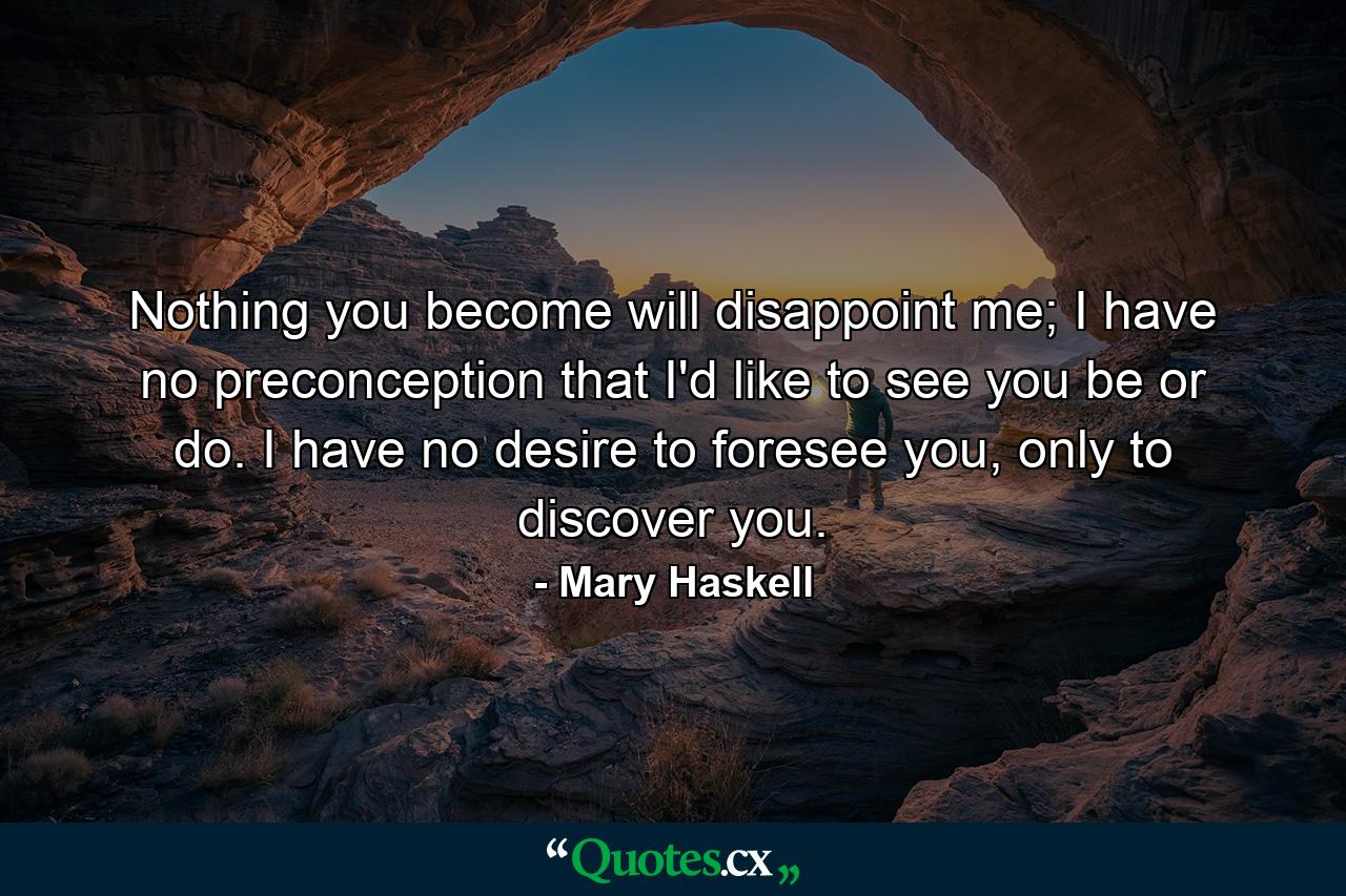 Nothing you become will disappoint me; I have no preconception that I'd like to see you be or do. I have no desire to foresee you, only to discover you. - Quote by Mary Haskell